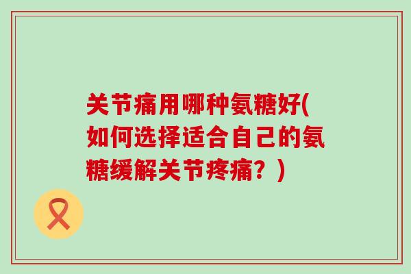 关节痛用哪种氨糖好(如何选择适合自己的氨糖缓解关节？)