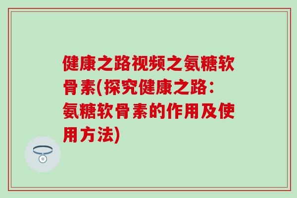 健康之路视频之氨糖软骨素(探究健康之路:氨糖软骨素的作用及使用方法) 健康之路视频之氨糖软骨素(探究健康之路:氨糖软骨素的作用及使用方法)