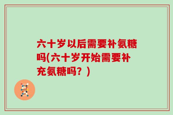 六十岁以后需要补氨糖吗(六十岁开始需要补充氨糖吗?) 六十岁以后需要补氨糖吗(六十岁开始需要补充氨糖吗?)
