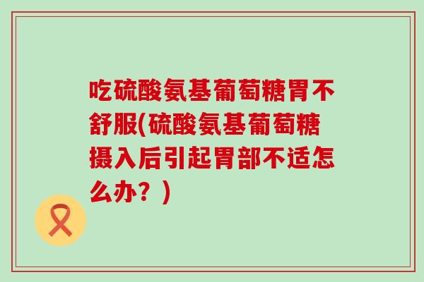 吃硫酸氨基葡萄糖胃不舒服(硫酸氨基葡萄糖摄入后引起胃部不适怎么办？)