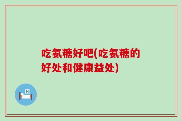 吃氨糖好吧(吃氨糖的好处和健康益处) 吃氨糖好吧(吃氨糖的好处和健康益处)