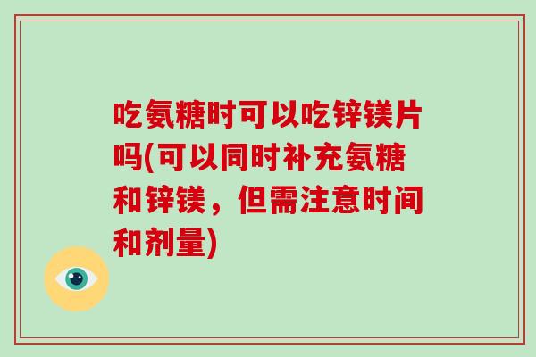 吃氨糖时可以吃锌镁片吗(可以同时补充氨糖和锌镁,但需注意时间和剂量) 吃氨糖时可以吃锌镁片吗(可以同时补充氨糖和锌镁,但需注意时间和剂量)
