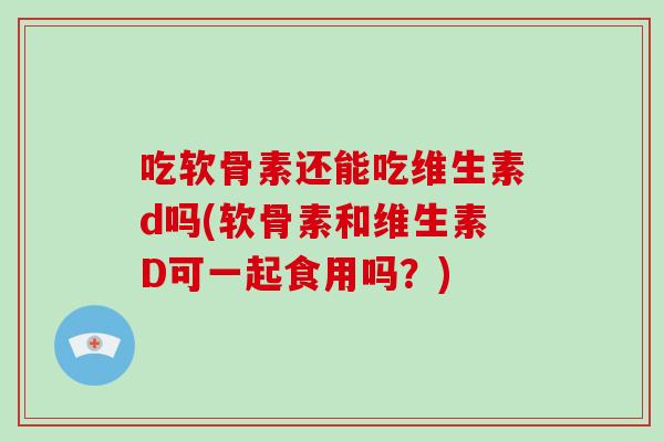 吃软骨素还能吃维生素d吗(软骨素和维生素D可一起食用吗？)