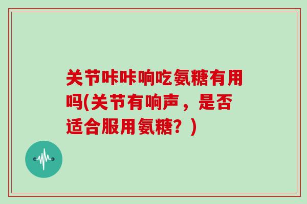 关节咔咔响吃氨糖有用吗(关节有响声,是否适合服用氨糖?) 关节咔咔响吃氨糖有用吗(关节有响声,是否适合服用氨糖?)