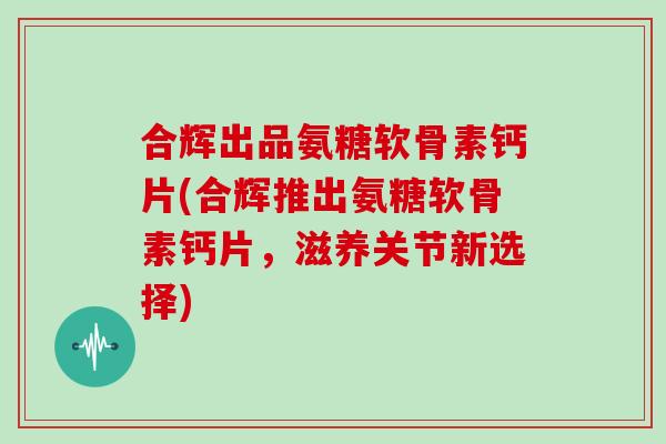 合辉出品氨糖软骨素钙片(合辉推出氨糖软骨素钙片,滋养关节新选择) 合辉出品氨糖软骨素钙片(合辉推出氨糖软骨素钙片,滋养关节新选择)