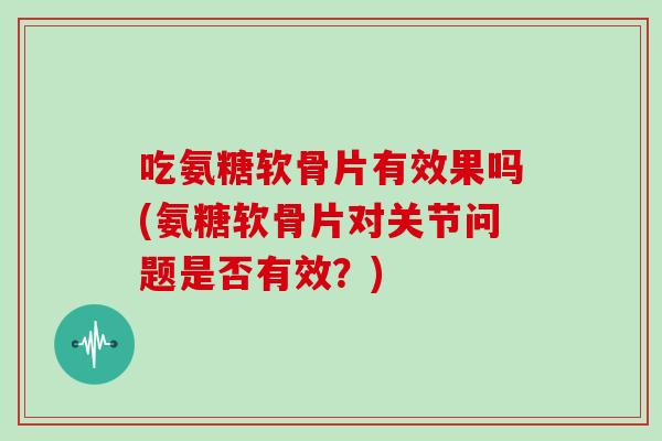 吃氨糖软骨片有效果吗(氨糖软骨片对关节问题是否有效？)