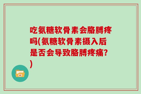吃氨糖软骨素会胳膊疼吗(氨糖软骨素摄入后是否会导致胳膊？)