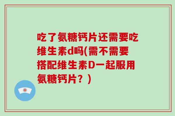 吃了氨糖钙片还需要吃维生素d吗(需不需要搭配维生素D一起服用氨糖钙片？)