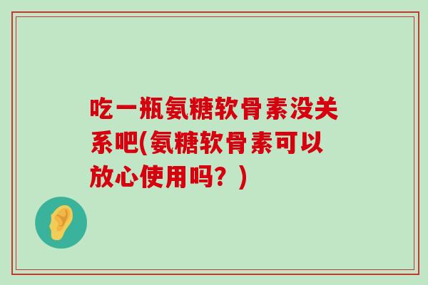 吃一瓶氨糖软骨素没关系吧(氨糖软骨素可以放心使用吗？)