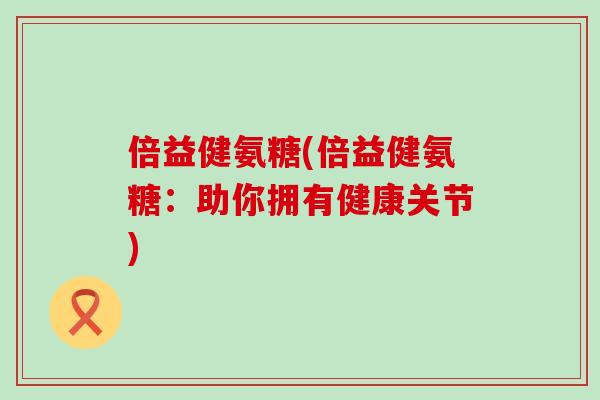 倍益健氨糖(倍益健氨糖:助你拥有健康关节) 倍益健氨糖(倍益健氨糖:助你拥有健康关节)