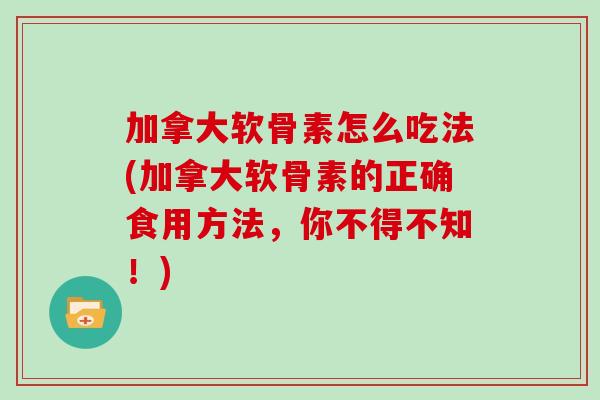 加拿大软骨素怎么吃法(加拿大软骨素的正确食用方法,你不得不知!) 加拿大软骨素怎么吃法(加拿大软骨素的正确食用方法,你不得不知!)