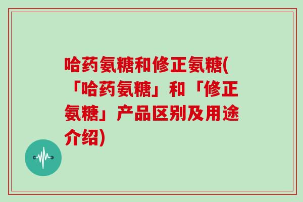 哈药氨糖和修正氨糖(「哈药氨糖」和「修正氨糖」产品区别及用途介绍)