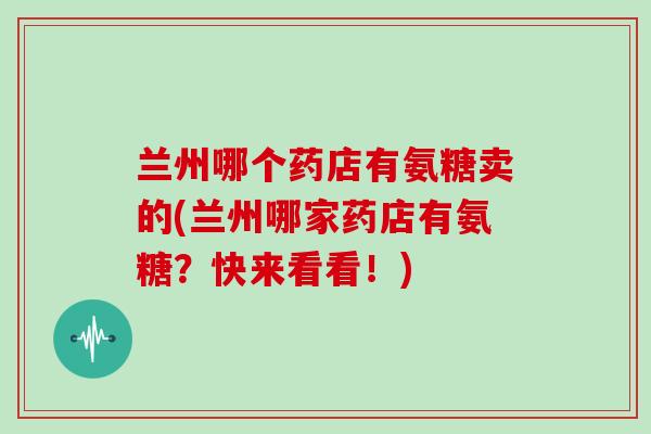 兰州哪个药店有氨糖卖的(兰州哪家药店有氨糖？快来看看！)