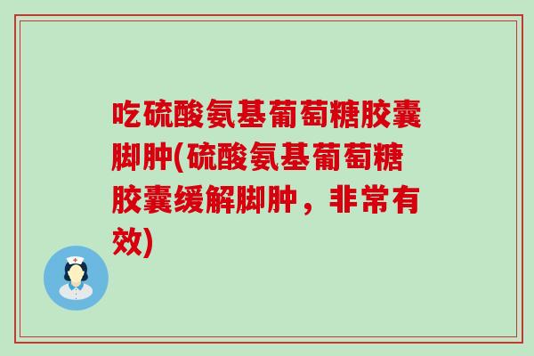 吃硫酸氨基葡萄糖胶囊脚肿(硫酸氨基葡萄糖胶囊缓解脚肿,非常有效) 吃硫酸氨基葡萄糖胶囊脚肿(硫酸氨基葡萄糖胶囊缓解脚肿,非常有效)