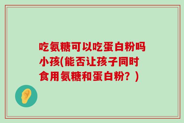 吃氨糖可以吃蛋白粉吗小孩(能否让孩子同时食用氨糖和蛋白粉?) 吃氨糖可以吃蛋白粉吗小孩(能否让孩子同时食用氨糖和蛋白粉?)