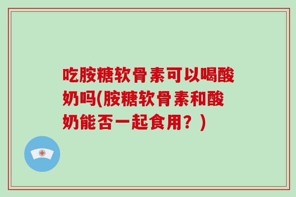 吃胺糖软骨素可以喝酸奶吗(胺糖软骨素和酸奶能否一起食用?) 吃胺糖软骨素可以喝酸奶吗(胺糖软骨素和酸奶能否一起食用?)