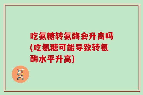 吃氨糖转氨酶会升高吗(吃氨糖可能导致转氨酶水平升高)