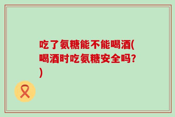 吃了氨糖能不能喝酒(喝酒时吃氨糖安全吗?) 吃了氨糖能不能喝酒(喝酒时吃氨糖安全吗?)