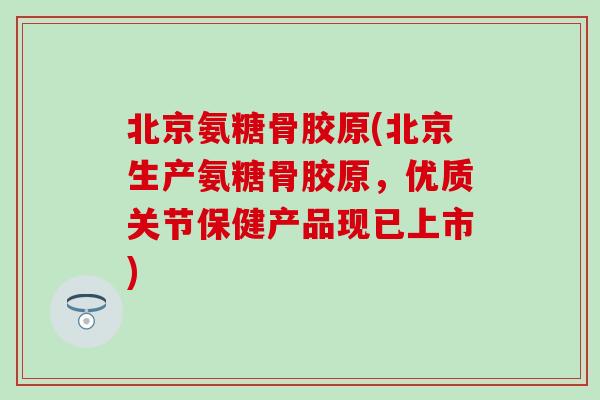 北京氨糖骨胶原(北京生产氨糖骨胶原,优质关节保健产品现已上市) 北京氨糖骨胶原(北京生产氨糖骨胶原,优质关节保健产品现已上市)