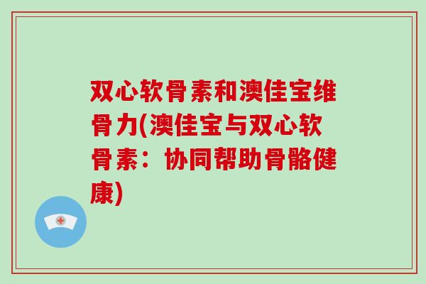 双心软骨素和澳佳宝维骨力(澳佳宝与双心软骨素:协同帮助骨骼健康) 双心软骨素和澳佳宝维骨力(澳佳宝与双心软骨素:协同帮助骨骼健康)