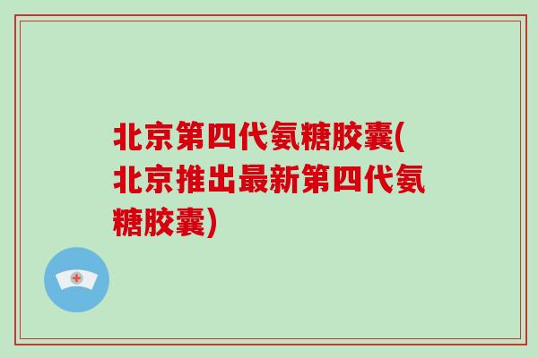 北京第四代氨糖胶囊(北京推出新第四代氨糖胶囊) 北京第四代氨糖胶囊(北京推出新第四代氨糖胶囊)