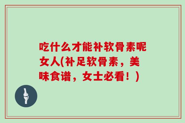 吃什么才能补软骨素呢女人(补足软骨素,美味食谱,女士必看!) 吃什么才能补软骨素呢女人(补足软骨素,美味食谱,女士必看!)