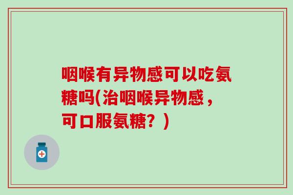 咽喉有异物感可以吃氨糖吗(咽喉异物感,可口服氨糖?) 咽喉有异物感可以吃氨糖吗(咽喉异物感,可口服氨糖?)