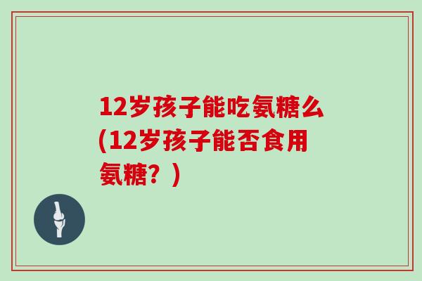 12岁孩子能吃氨糖么(12岁孩子能否食用氨糖?) 12岁孩子能吃氨糖么(12岁孩子能否食用氨糖?)