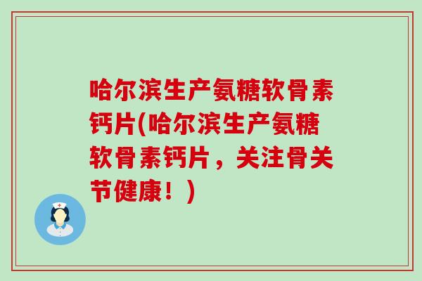 哈尔滨生产氨糖软骨素钙片(哈尔滨生产氨糖软骨素钙片，关注骨关节健康！)