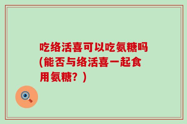 吃络活喜可以吃氨糖吗(能否与络活喜一起食用氨糖?) 吃络活喜可以吃氨糖吗(能否与络活喜一起食用氨糖?)