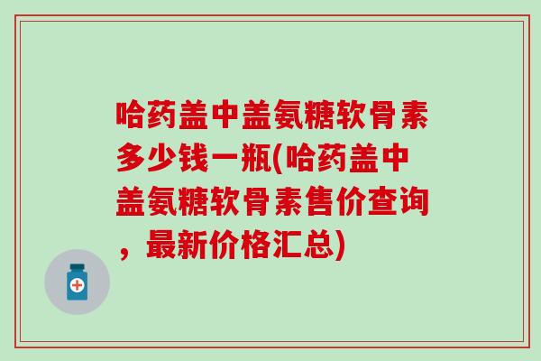 哈药盖中盖氨糖软骨素多少钱一瓶(哈药盖中盖氨糖软骨素售价查询,新价格汇总) 哈药盖中盖氨糖软骨素多少钱一瓶(哈药盖中盖氨糖软骨素售价查询,新价格汇总)