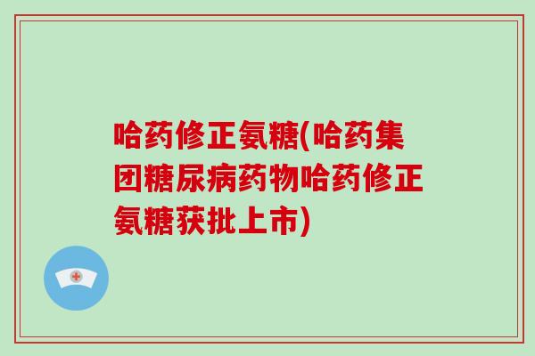 哈药修正氨糖(哈药集团哈药修正氨糖获批上市)