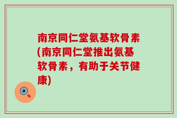 南京同仁堂氨基软骨素(南京同仁堂推出氨基软骨素，有助于关节健康)