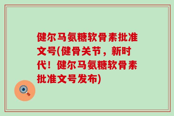 健尔马氨糖软骨素批准文号(健骨关节,新时代!健尔马氨糖软骨素批准文号发布) 健尔马氨糖软骨素批准文号(健骨关节,新时代!健尔马氨糖软骨素批准文号发布)