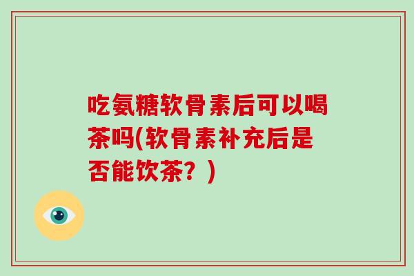 吃氨糖软骨素后可以喝茶吗(软骨素补充后是否能饮茶?) 吃氨糖软骨素后可以喝茶吗(软骨素补充后是否能饮茶?)