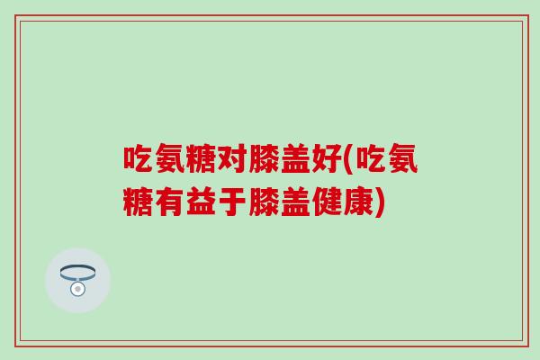 吃氨糖对膝盖好(吃氨糖有益于膝盖健康)
