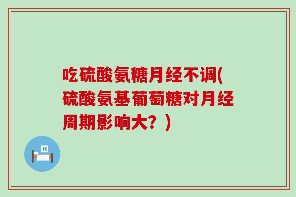 吃硫酸氨糖不调(硫酸氨基葡萄糖对周期影响大?) 吃硫酸氨糖不调(硫酸氨基葡萄糖对周期影响大?)