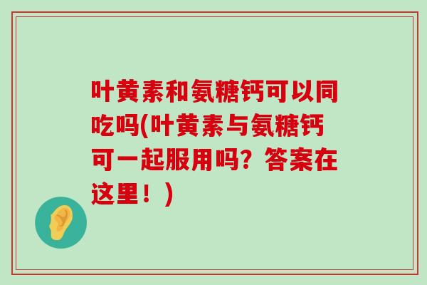 叶黄素和氨糖钙可以同吃吗(叶黄素与氨糖钙可一起服用吗?答案在这里!) 叶黄素和氨糖钙可以同吃吗(叶黄素与氨糖钙可一起服用吗?答案在这里!)