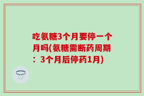 吃氨糖3个月要停一个月吗(氨糖需断药周期:3个月后停药1月) 吃氨糖3个月要停一个月吗(氨糖需断药周期:3个月后停药1月)