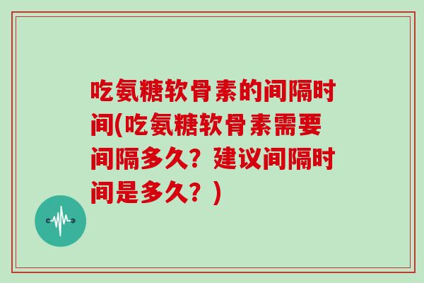 吃氨糖软骨素的间隔时间(吃氨糖软骨素需要间隔多久？建议间隔时间是多久？)