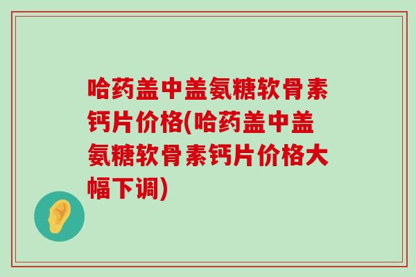 哈药盖中盖氨糖软骨素钙片价格(哈药盖中盖氨糖软骨素钙片价格大幅下调) 哈药盖中盖氨糖软骨素钙片价格(哈药盖中盖氨糖软骨素钙片价格大幅下调)