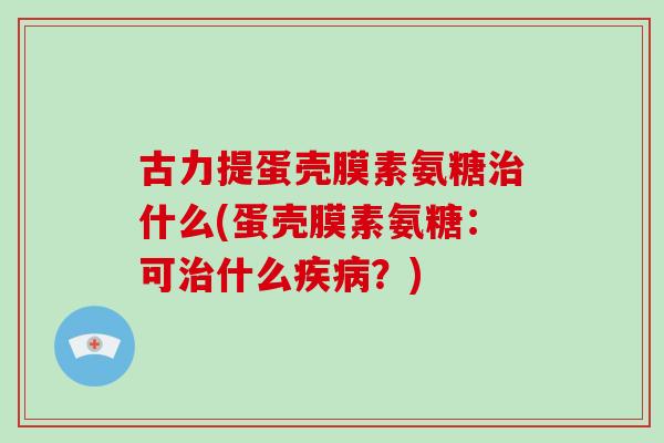 古力提蛋壳膜素氨糖什么(蛋壳膜素氨糖:可什么?) 古力提蛋壳膜素氨糖什么(蛋壳膜素氨糖:可什么?)
