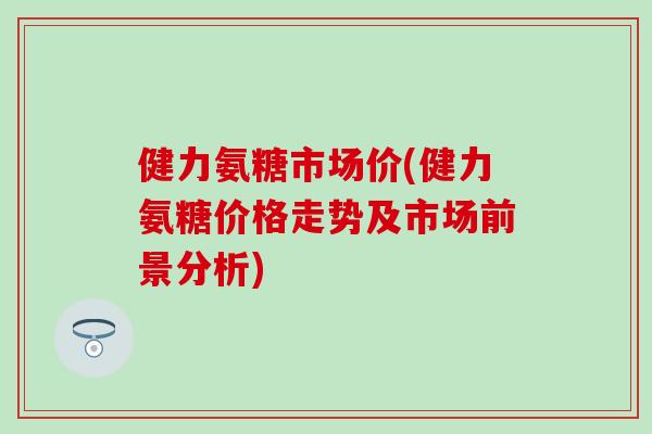 健力氨糖市场价(健力氨糖价格走势及市场前景分析) 健力氨糖市场价(健力氨糖价格走势及市场前景分析)