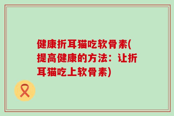 健康折耳猫吃软骨素(提高健康的方法：让折耳猫吃上软骨素)