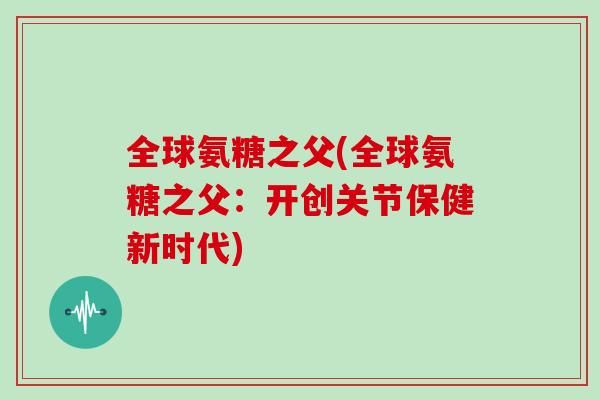 全球氨糖之父(全球氨糖之父：开创关节保健新时代)