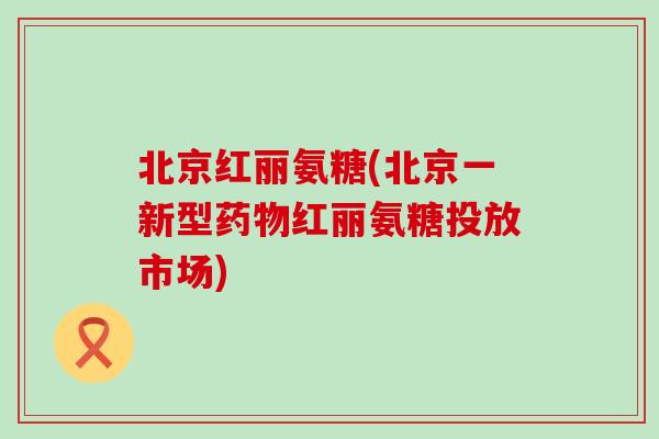 北京红丽氨糖(北京一新型红丽氨糖投放市场) 北京红丽氨糖(北京一新型红丽氨糖投放市场)