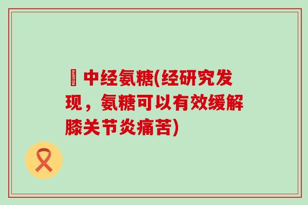 傦中经氨糖(经研究发现,氨糖可以有效缓解膝痛苦) 傦中经氨糖(经研究发现,氨糖可以有效缓解膝痛苦)