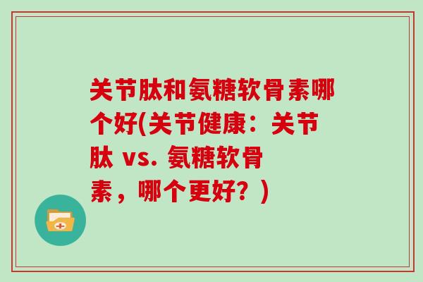 关节肽和氨糖软骨素哪个好(关节健康：关节肽 vs. 氨糖软骨素，哪个更好？)