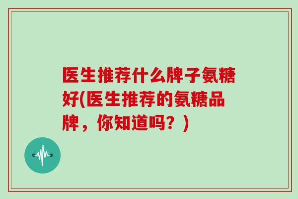 医生推荐什么牌子氨糖好(医生推荐的氨糖品牌,你知道吗?) 医生推荐什么牌子氨糖好(医生推荐的氨糖品牌,你知道吗?)
