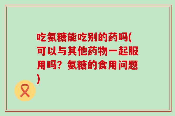 吃氨糖能吃别的药吗(可以与其他一起服用吗?氨糖的食用问题) 吃氨糖能吃别的药吗(可以与其他一起服用吗?氨糖的食用问题)